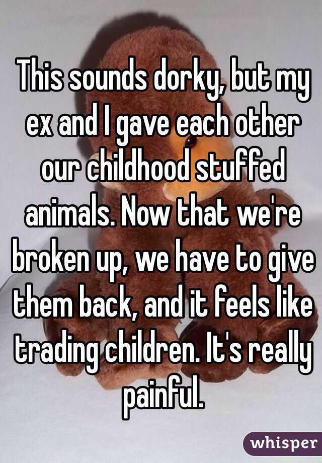 This sounds dorky, but my ex and I gave each other our childhood stuffed animals. Now that we're broken up, we have to give them back, and it feels like trading children. It's really painful.