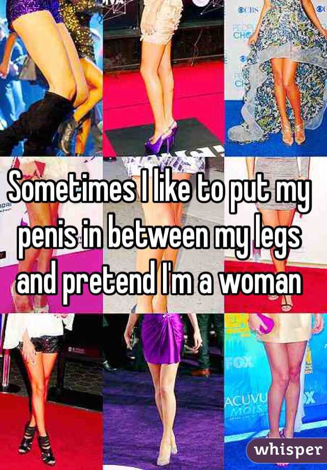 Sometimes I like to put my penis in between my legs and pretend I'm a woman