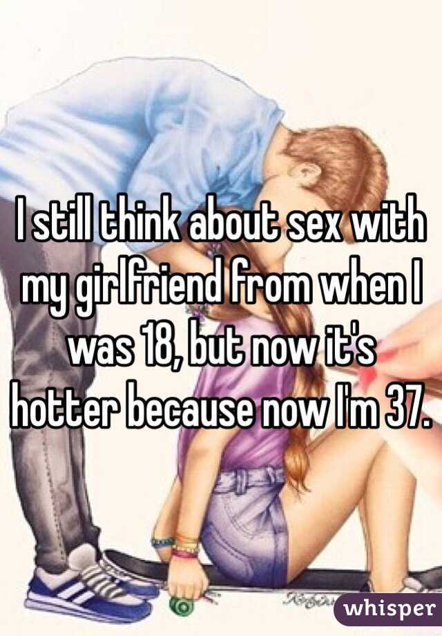 I still think about sex with my girlfriend from when I was 18, but now it's hotter because now I'm 37. 