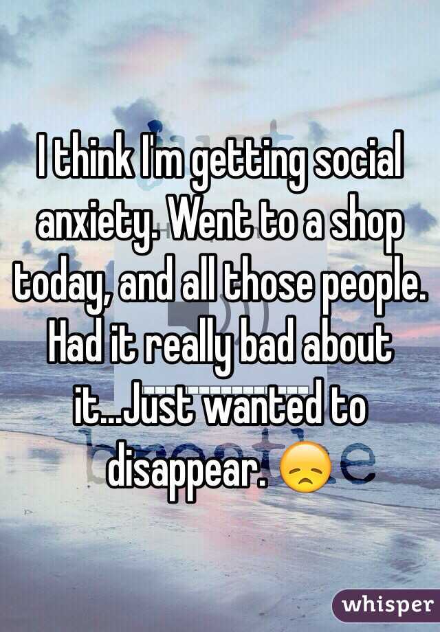 I think I'm getting social anxiety. Went to a shop today, and all those people. Had it really bad about it...Just wanted to disappear. 😞 