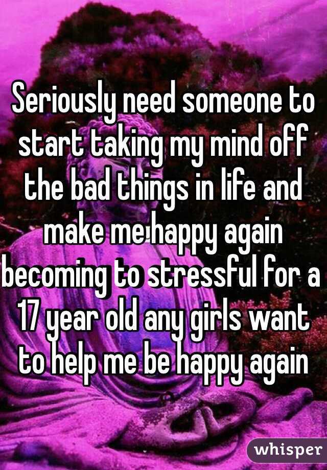 Seriously need someone to start taking my mind off the bad things in life and make me happy again becoming to stressful for a 17 year old any girls want to help me be happy again 