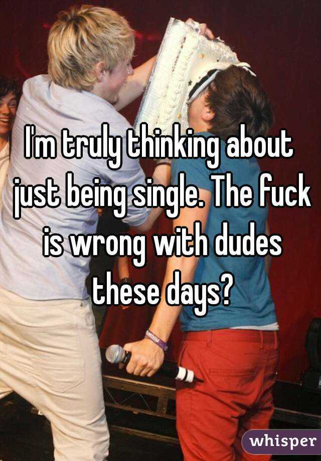 I'm truly thinking about just being single. The fuck is wrong with dudes these days?