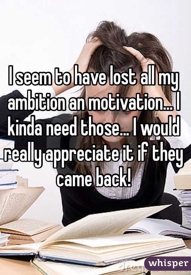 I seem to have lost all my ambition an motivation... I kinda need those... I would really appreciate it if they came back!