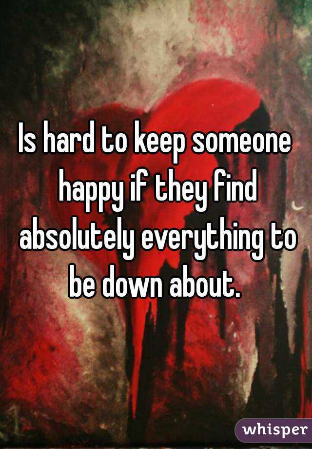 Is hard to keep someone happy if they find absolutely everything to be down about. 