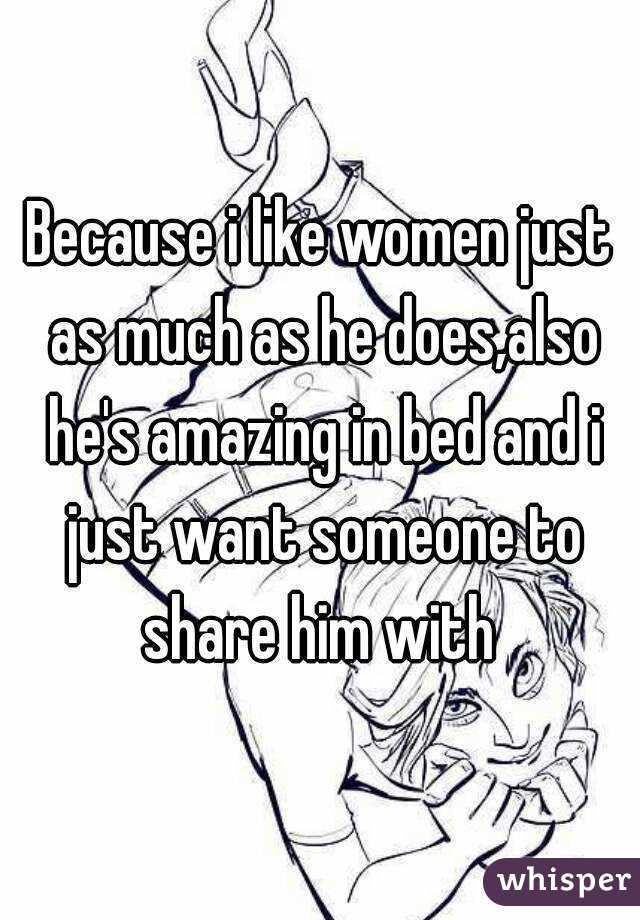 Because i like women just as much as he does,also he's amazing in bed and i just want someone to share him with 