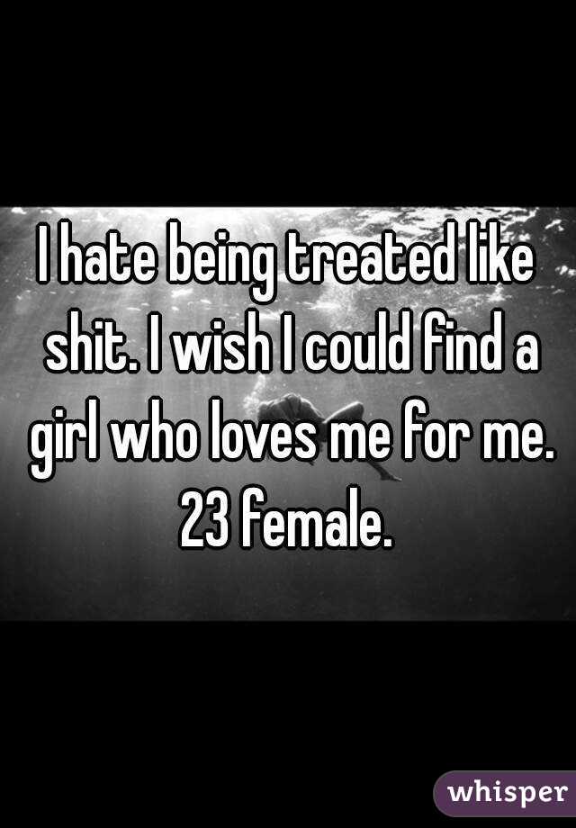 I hate being treated like shit. I wish I could find a girl who loves me for me. 23 female. 