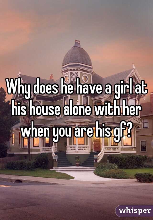 Why does he have a girl at his house alone with her when you are his gf?