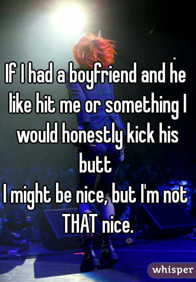 If I had a boyfriend and he like hit me or something I would honestly kick his butt 
I might be nice, but I'm not THAT nice.