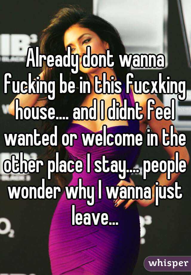 Already dont wanna fucking be in this fucxking house.... and I didnt feel wanted or welcome in the other place I stay.... people wonder why I wanna just leave...