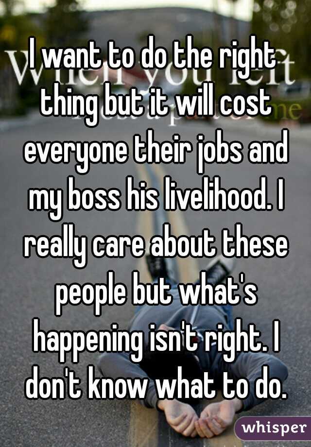 I want to do the right thing but it will cost everyone their jobs and my boss his livelihood. I really care about these people but what's happening isn't right. I don't know what to do.