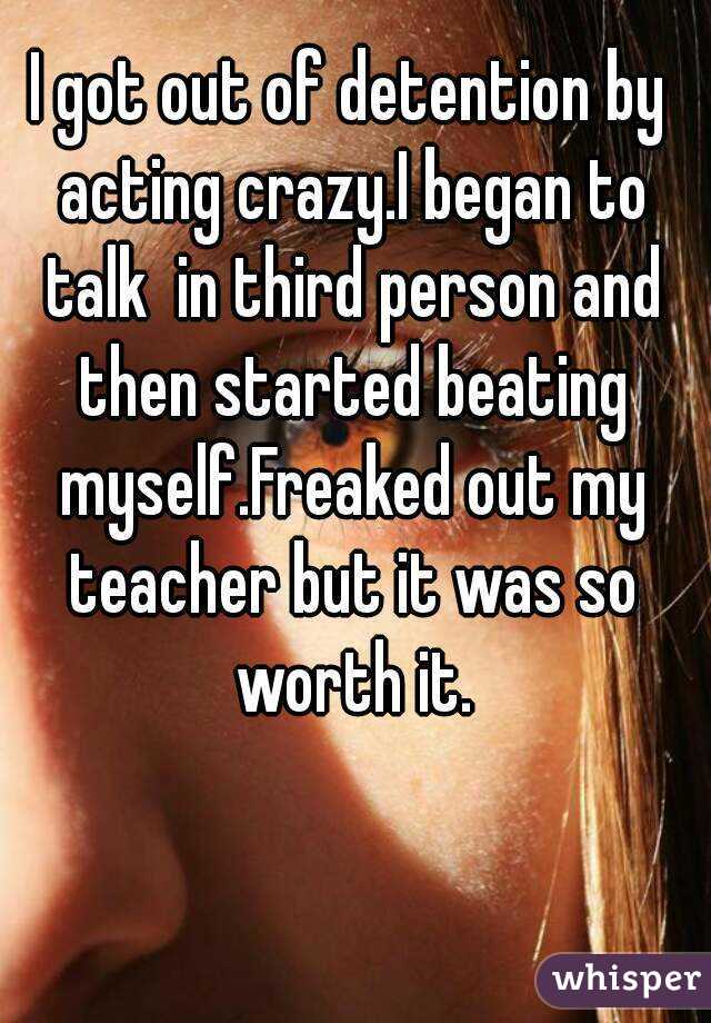 I got out of detention by acting crazy.I began to talk  in third person and then started beating myself.Freaked out my teacher but it was so worth it.