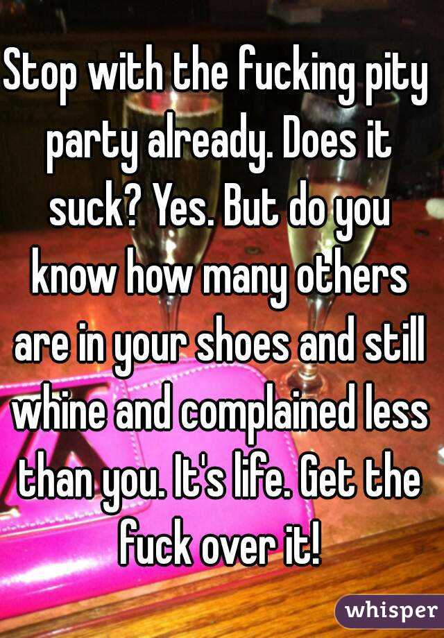 Stop with the fucking pity party already. Does it suck? Yes. But do you know how many others are in your shoes and still whine and complained less than you. It's life. Get the fuck over it!