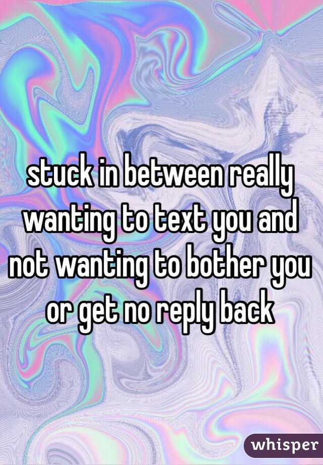 stuck in between really wanting to text you and not wanting to bother you or get no reply back