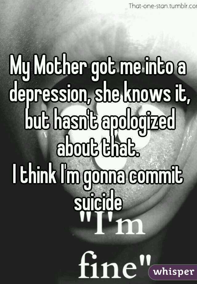 My Mother got me into a depression, she knows it, but hasn't apologized about that. 
I think I'm gonna commit suicide 