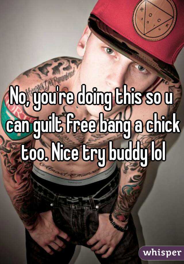 No, you're doing this so u can guilt free bang a chick too. Nice try buddy lol