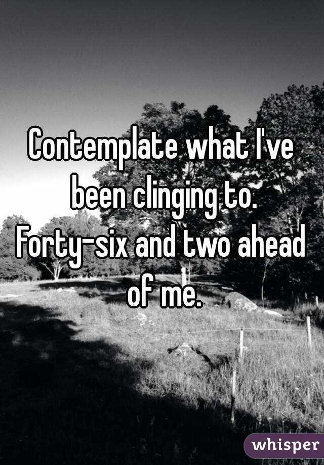 Contemplate what I've been clinging to.
Forty-six and two ahead of me.