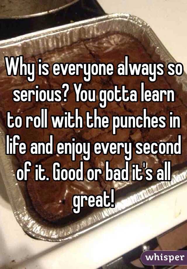 Why is everyone always so serious? You gotta learn to roll with the punches in life and enjoy every second of it. Good or bad it's all great!