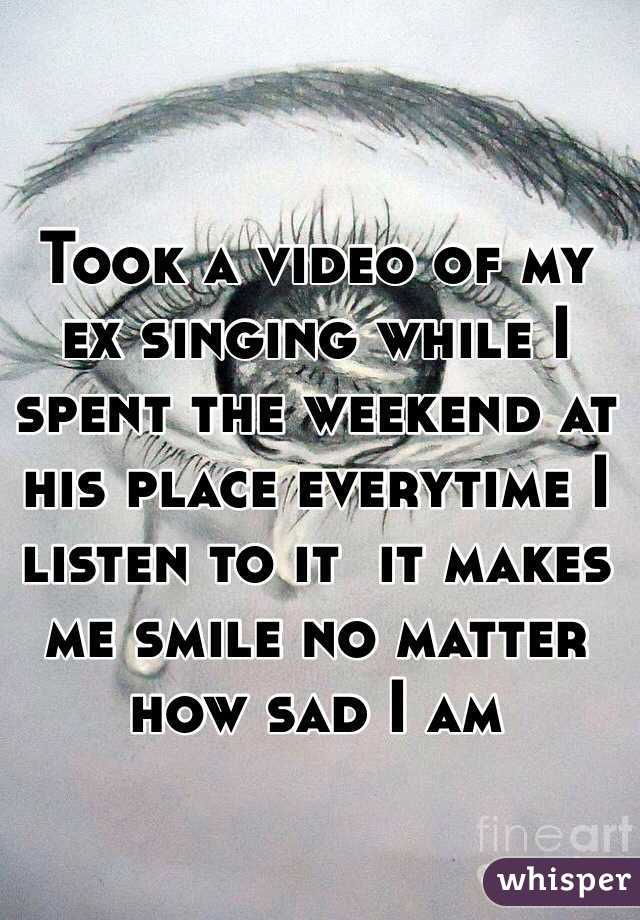 Took a video of my ex singing while I spent the weekend at his place everytime I listen to it  it makes me smile no matter how sad I am 