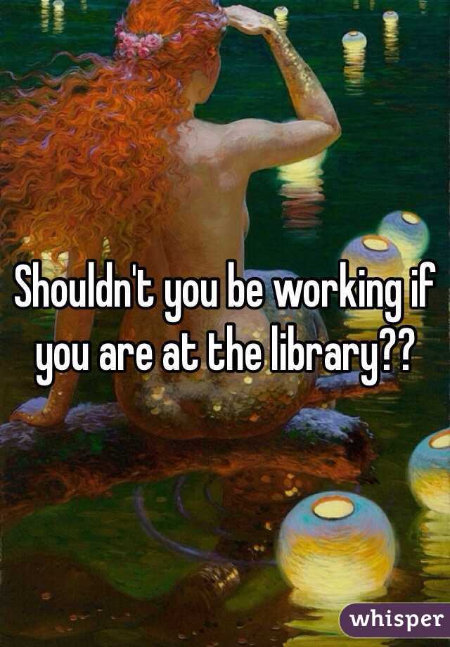 Shouldn't you be working if you are at the library??