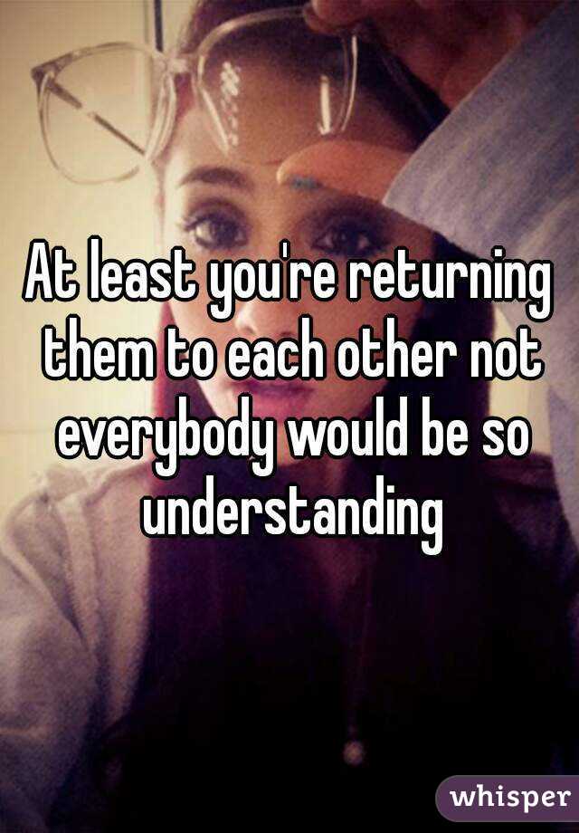 At least you're returning them to each other not everybody would be so understanding