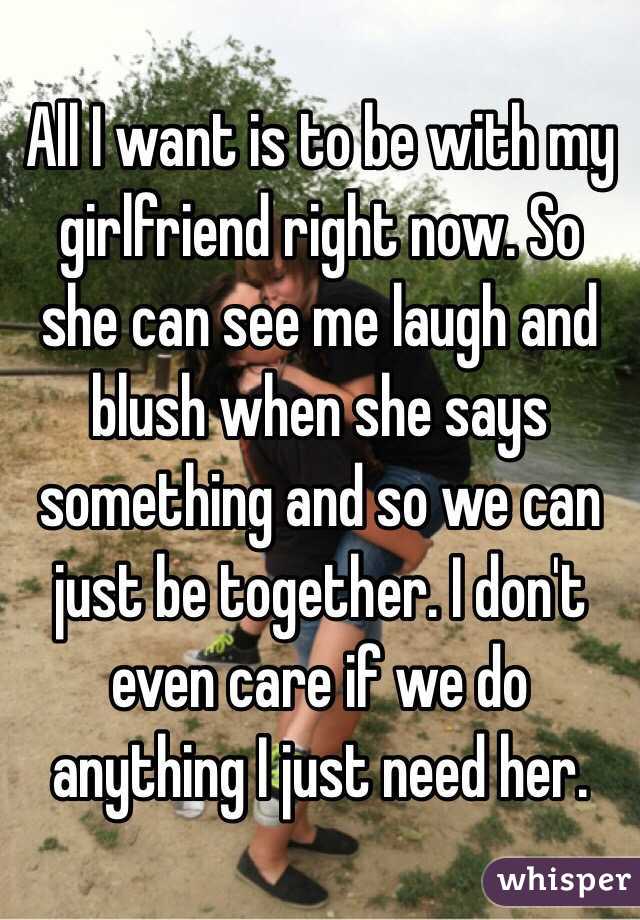 All I want is to be with my girlfriend right now. So she can see me laugh and blush when she says something and so we can just be together. I don't even care if we do anything I just need her.