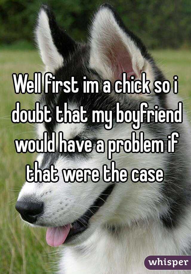 Well first im a chick so i doubt that my boyfriend would have a problem if that were the case 