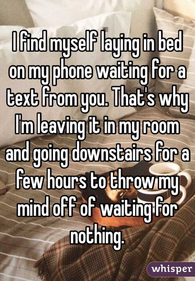 I find myself laying in bed on my phone waiting for a text from you. That's why I'm leaving it in my room and going downstairs for a few hours to throw my mind off of waiting for nothing. 