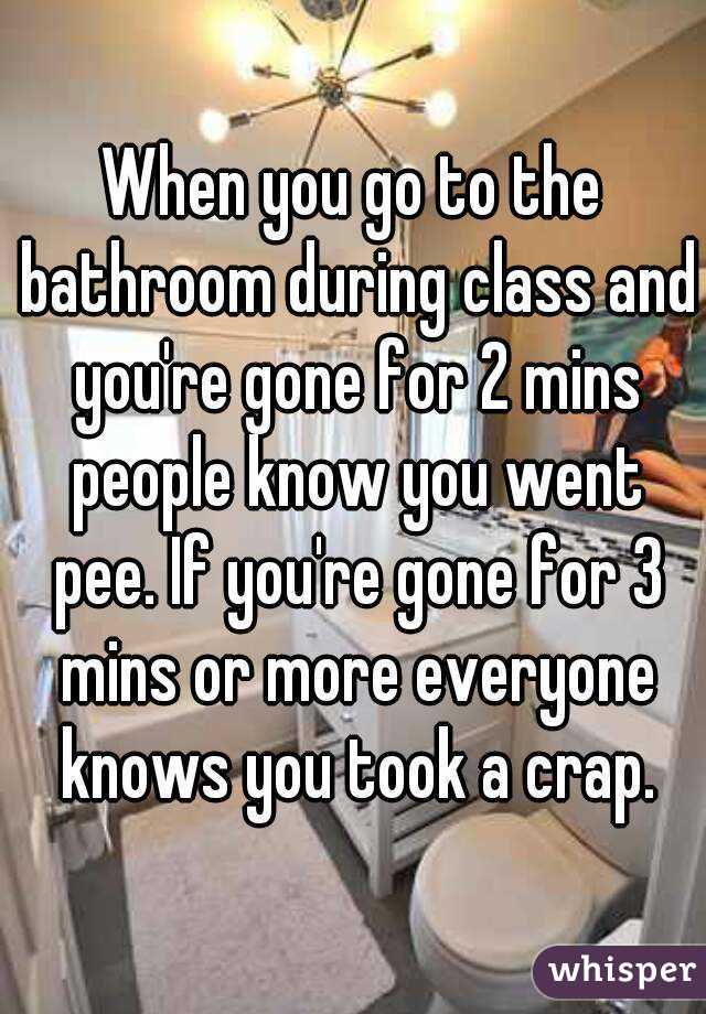 When you go to the bathroom during class and you're gone for 2 mins people know you went pee. If you're gone for 3 mins or more everyone knows you took a crap.