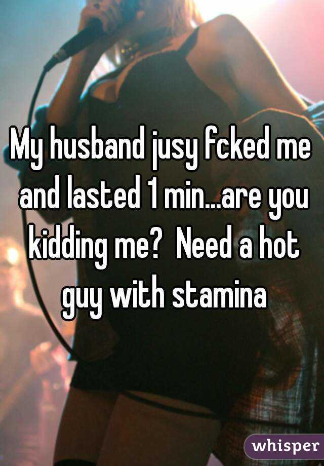 My husband jusy fcked me and lasted 1 min...are you kidding me?  Need a hot guy with stamina