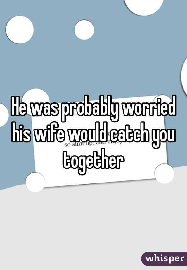 He was probably worried his wife would catch you together 