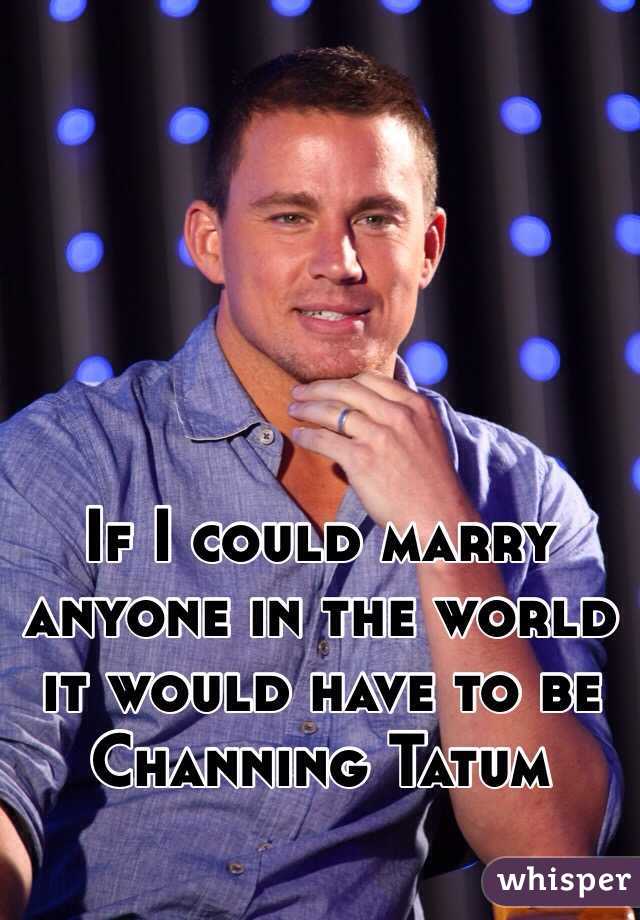 If I could marry anyone in the world it would have to be Channing Tatum