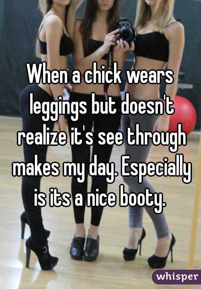 When a chick wears leggings but doesn't realize it's see through makes my day. Especially is its a nice booty. 