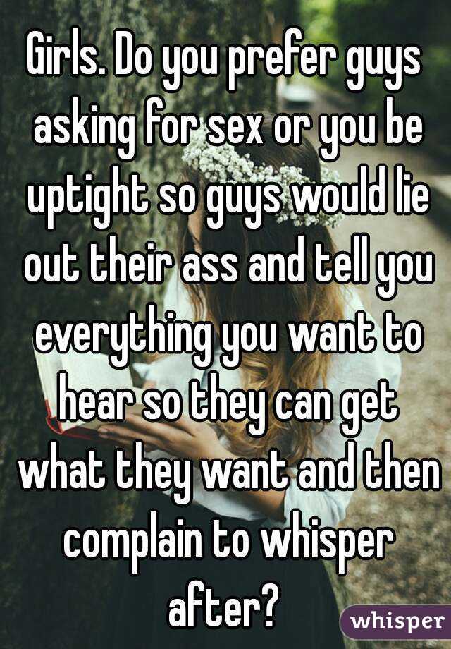 Girls. Do you prefer guys asking for sex or you be uptight so guys would lie out their ass and tell you everything you want to hear so they can get what they want and then complain to whisper after? 