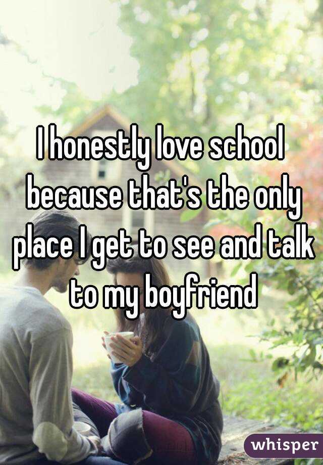 I honestly love school because that's the only place I get to see and talk to my boyfriend