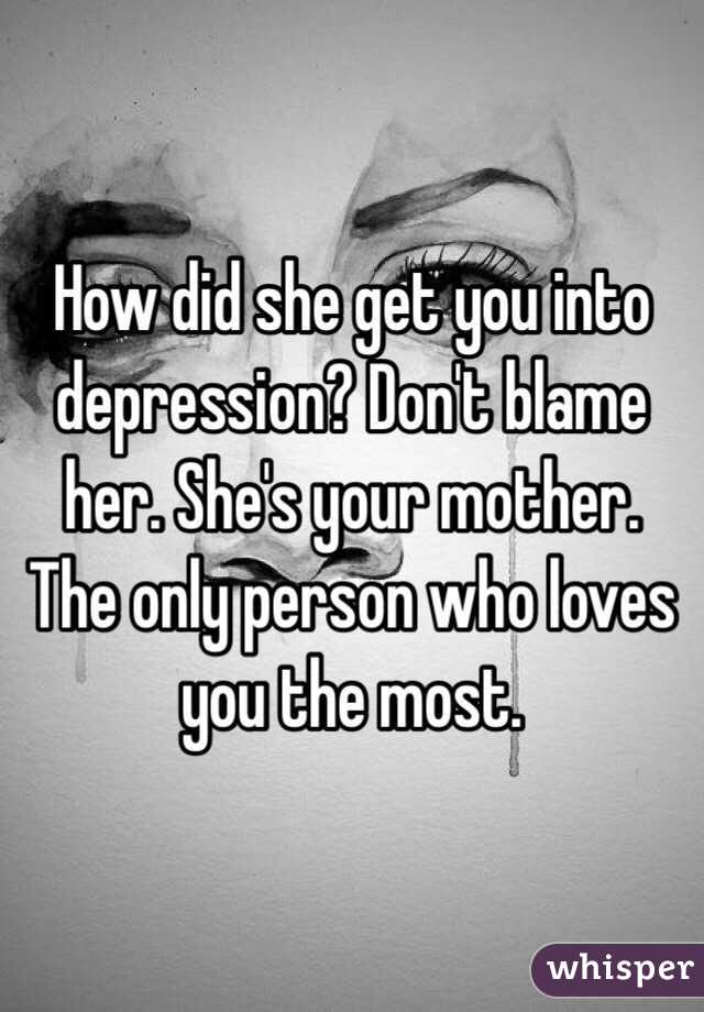 How did she get you into depression? Don't blame her. She's your mother. The only person who loves you the most. 