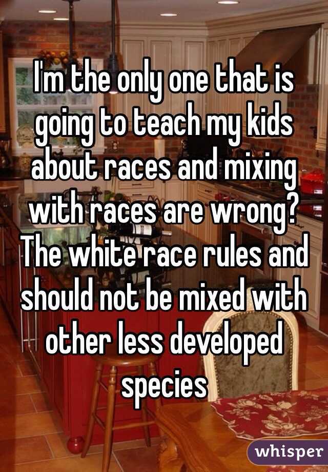 I'm the only one that is going to teach my kids about races and mixing with races are wrong?
The white race rules and should not be mixed with other less developed species 