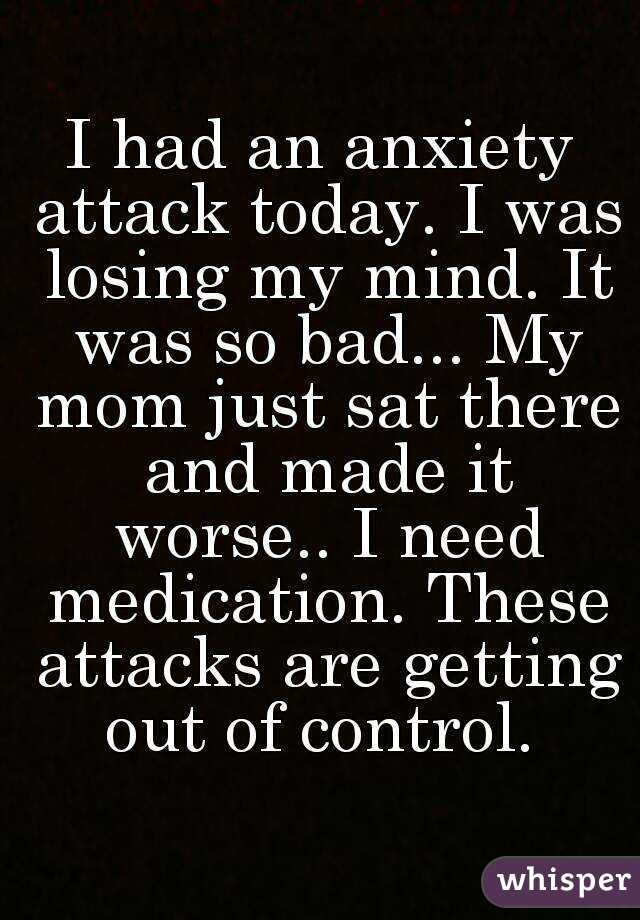 I had an anxiety attack today. I was losing my mind. It was so bad... My mom just sat there and made it worse.. I need medication. These attacks are getting out of control. 