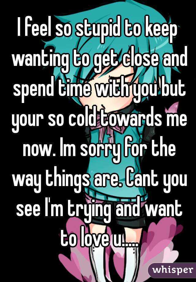 I feel so stupid to keep wanting to get close and spend time with you but your so cold towards me now. Im sorry for the way things are. Cant you see I'm trying and want to love u.....