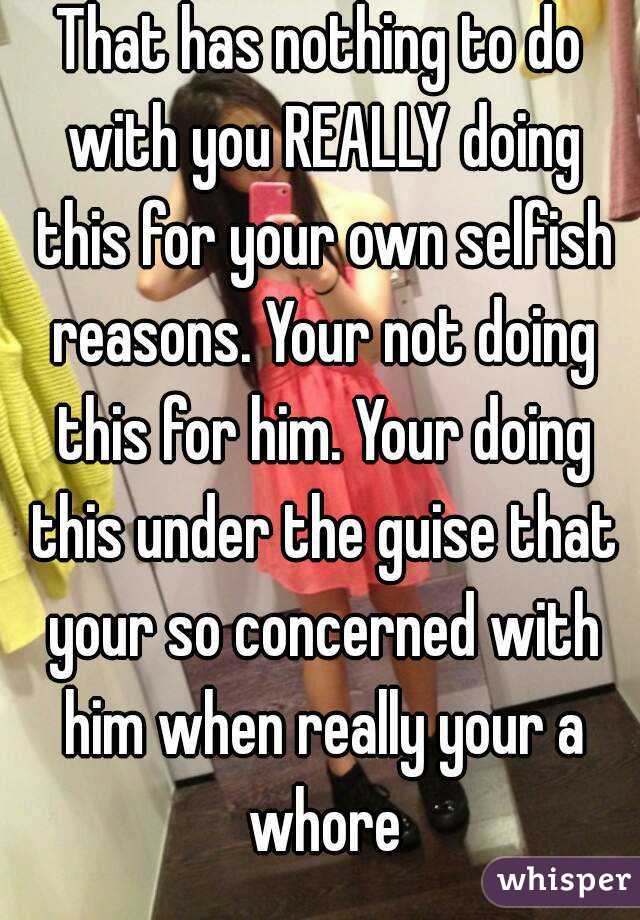 That has nothing to do with you REALLY doing this for your own selfish reasons. Your not doing this for him. Your doing this under the guise that your so concerned with him when really your a whore