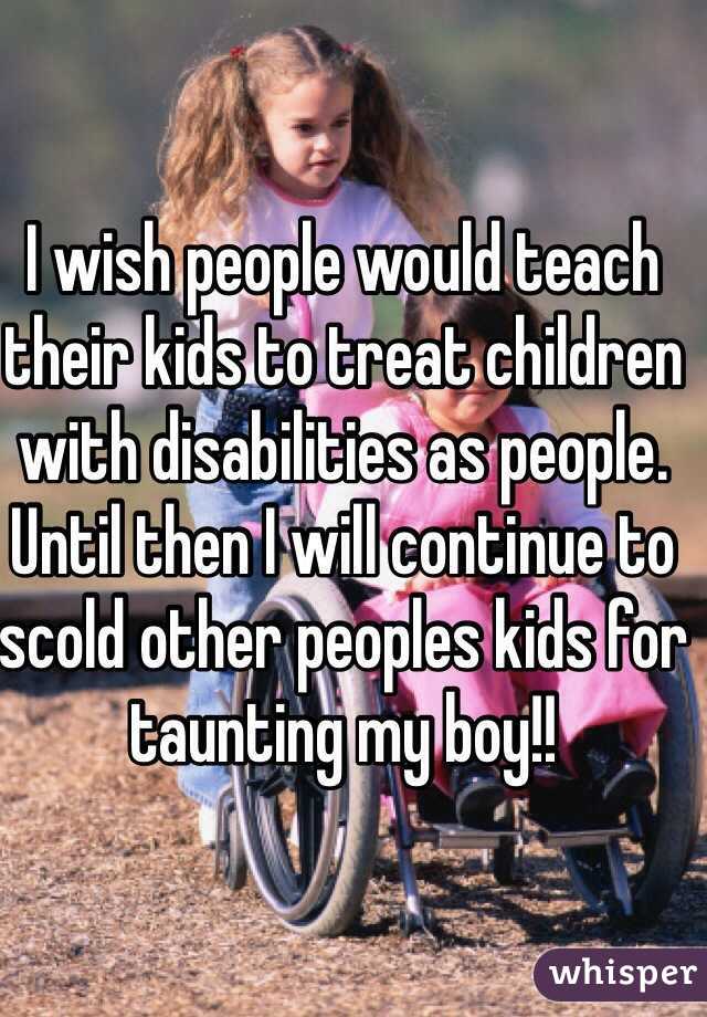 I wish people would teach their kids to treat children with disabilities as people. 
Until then I will continue to scold other peoples kids for taunting my boy!!