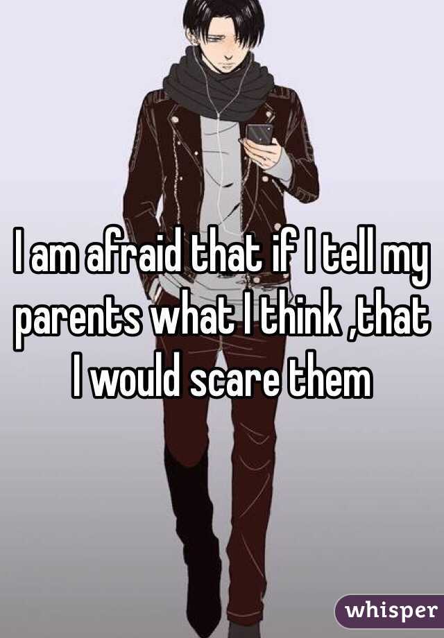 I am afraid that if I tell my parents what I think ,that  I would scare them