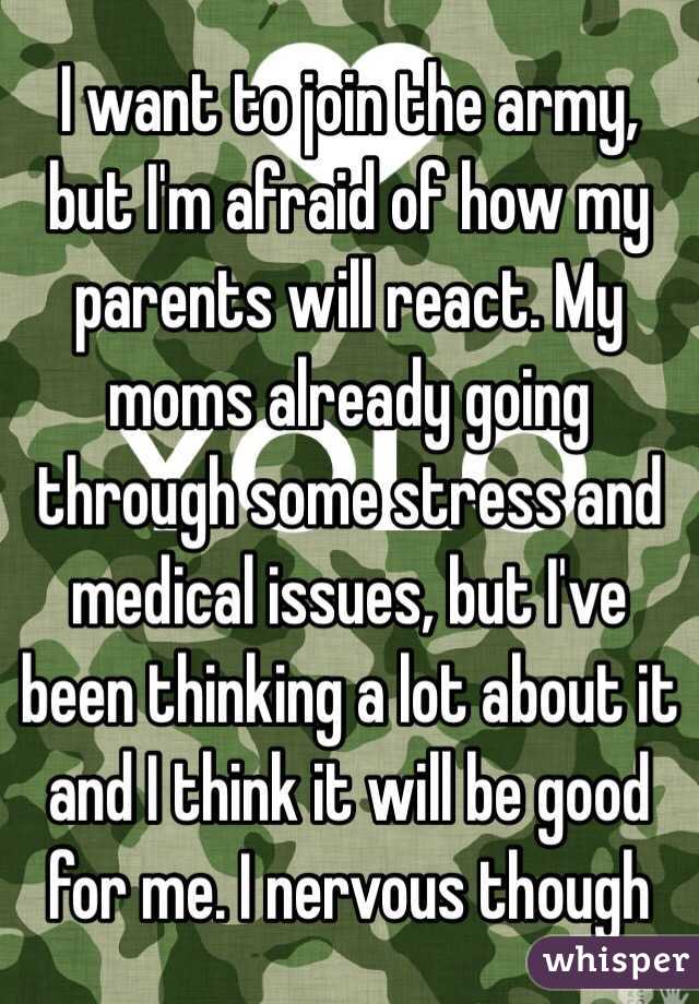 I want to join the army, but I'm afraid of how my parents will react. My moms already going through some stress and medical issues, but I've been thinking a lot about it and I think it will be good for me. I nervous though