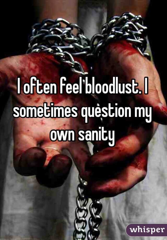 I often feel bloodlust. I sometimes question my own sanity