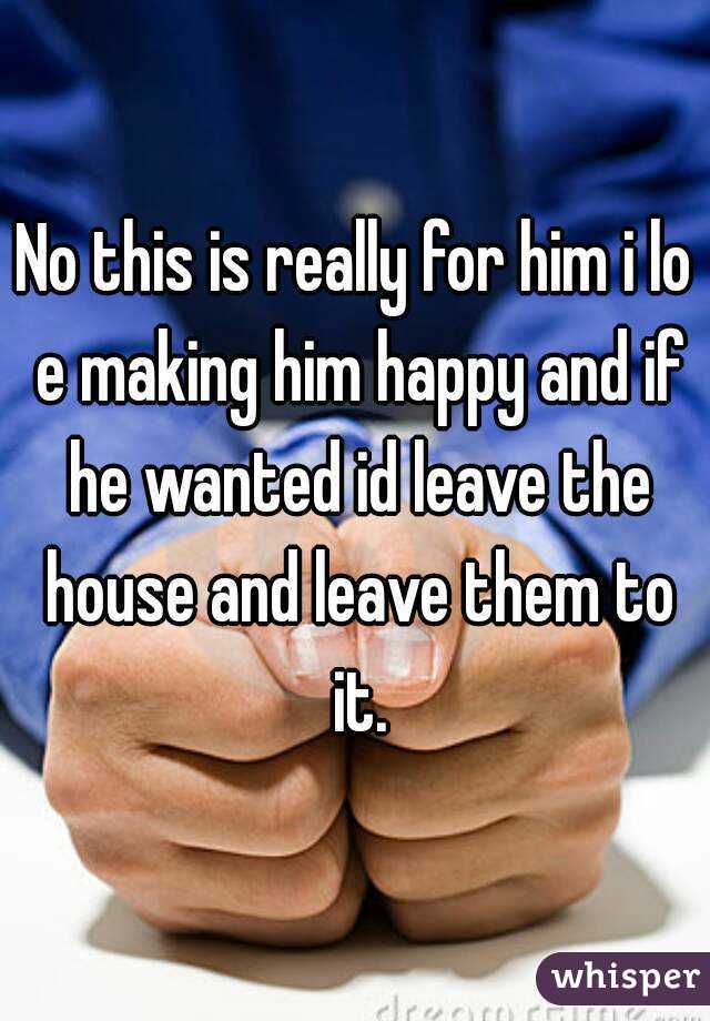 No this is really for him i lo e making him happy and if he wanted id leave the house and leave them to it.