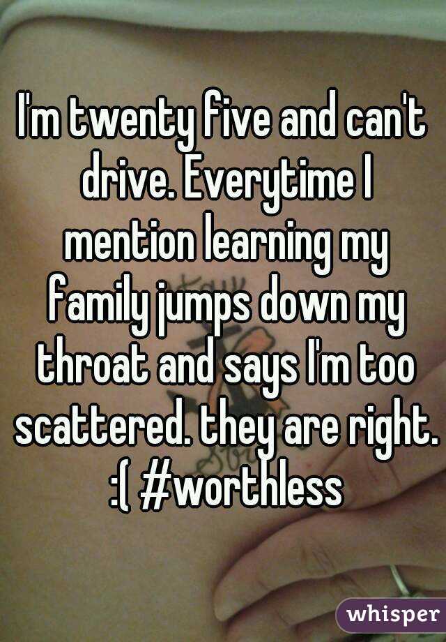 I'm twenty five and can't drive. Everytime I mention learning my family jumps down my throat and says I'm too scattered. they are right. :( #worthless