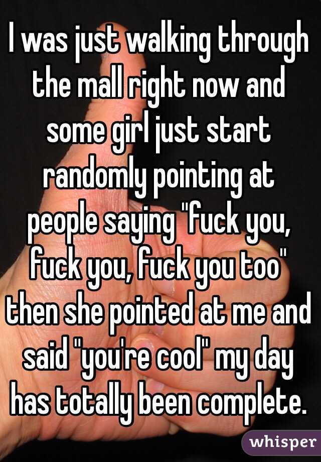 I was just walking through the mall right now and some girl just start randomly pointing at people saying "fuck you, fuck you, fuck you too" then she pointed at me and said "you're cool" my day has totally been complete. 