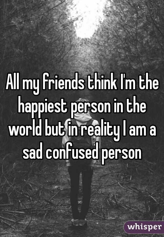 All my friends think I'm the happiest person in the world but in reality I am a sad confused person 