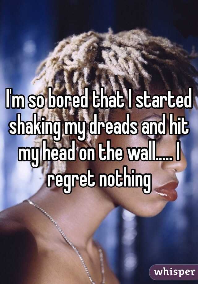 I'm so bored that I started shaking my dreads and hit my head on the wall..... I regret nothing