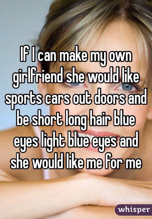 If I can make my own girlfriend she would like sports cars out doors and be short long hair blue eyes light blue eyes and she would like me for me 