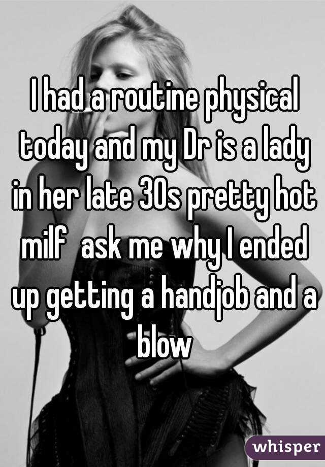  I had a routine physical today and my Dr is a lady in her late 30s pretty hot milf  ask me why I ended up getting a handjob and a blow